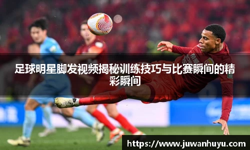 足球明星脚发视频揭秘训练技巧与比赛瞬间的精彩瞬间