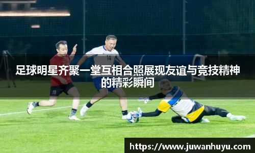足球明星齐聚一堂互相合照展现友谊与竞技精神的精彩瞬间